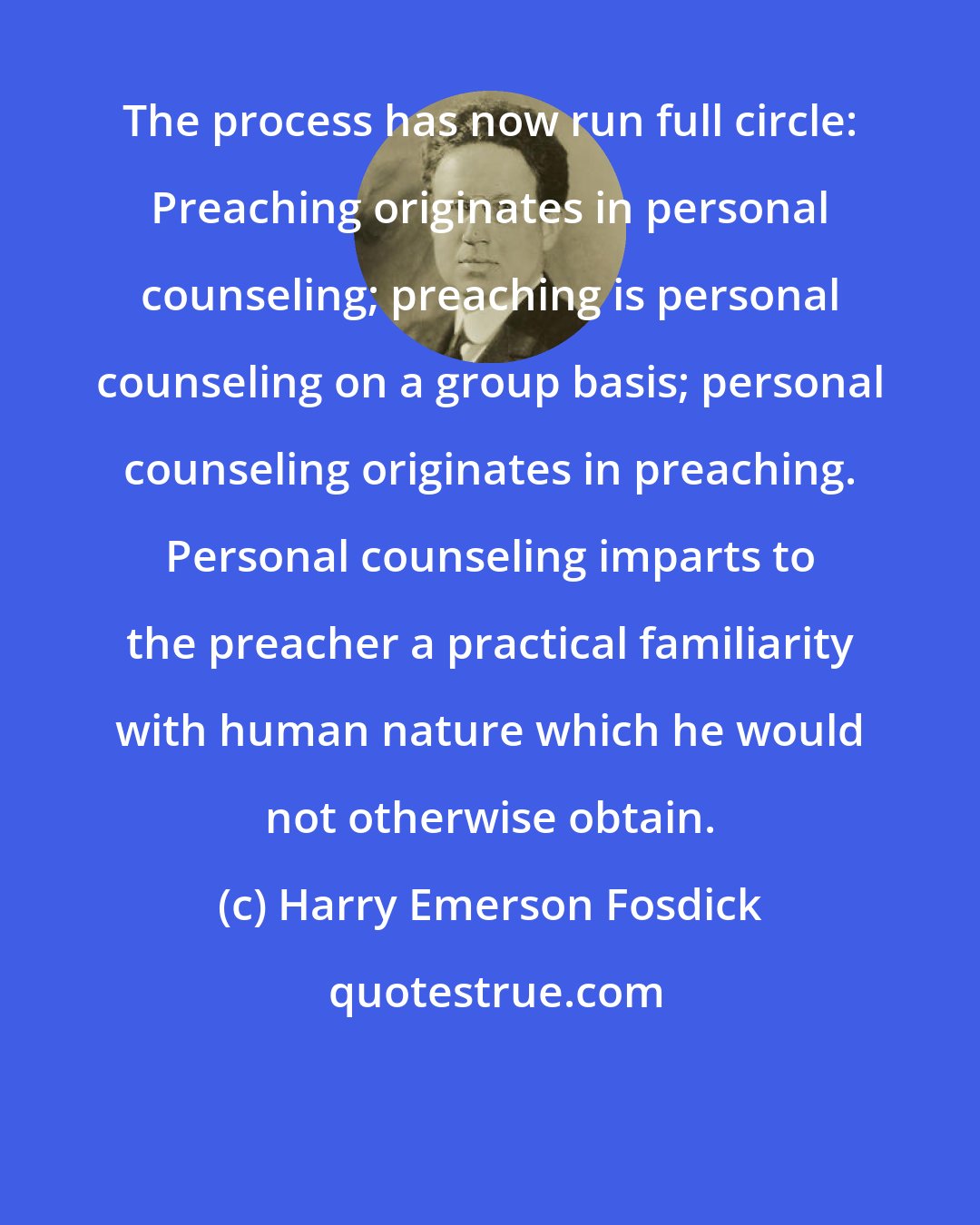 Harry Emerson Fosdick: The process has now run full circle: Preaching originates in personal counseling; preaching is personal counseling on a group basis; personal counseling originates in preaching. Personal counseling imparts to the preacher a practical familiarity with human nature which he would not otherwise obtain.