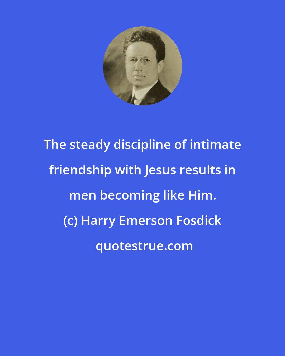 Harry Emerson Fosdick: The steady discipline of intimate friendship with Jesus results in men becoming like Him.