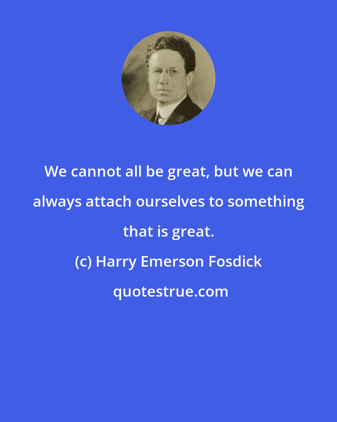 Harry Emerson Fosdick: We cannot all be great, but we can always attach ourselves to something that is great.