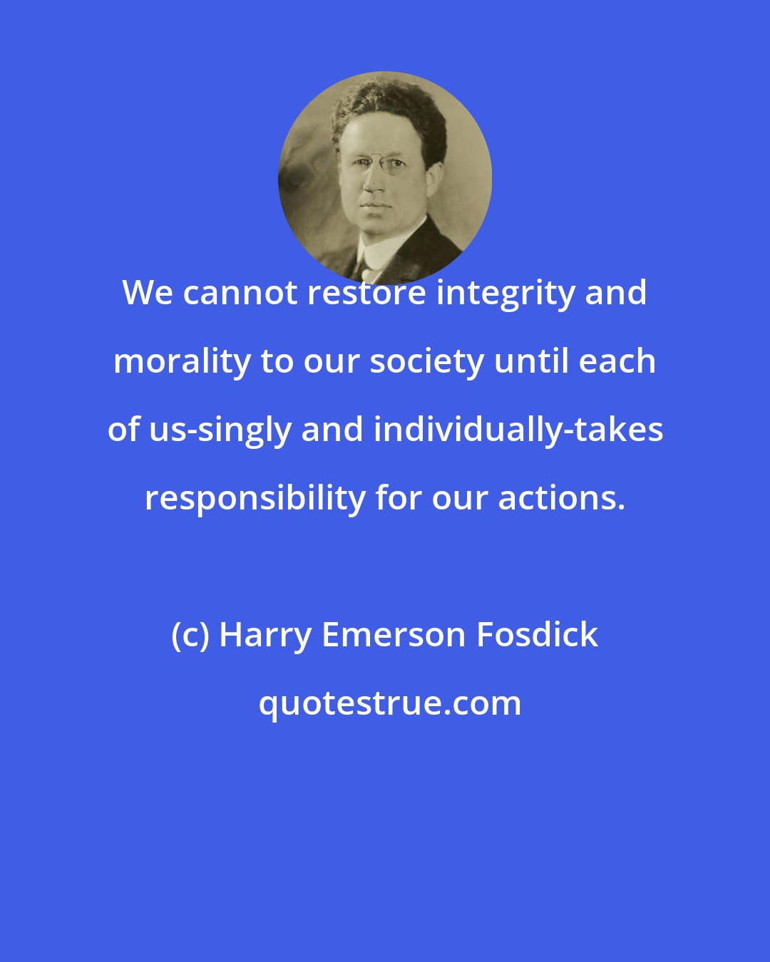 Harry Emerson Fosdick: We cannot restore integrity and morality to our society until each of us-singly and individually-takes responsibility for our actions.