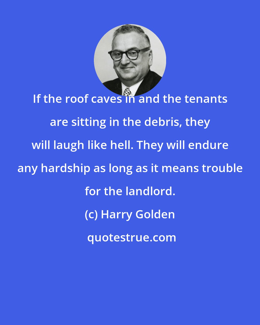 Harry Golden: If the roof caves in and the tenants are sitting in the debris, they will laugh like hell. They will endure any hardship as long as it means trouble for the landlord.