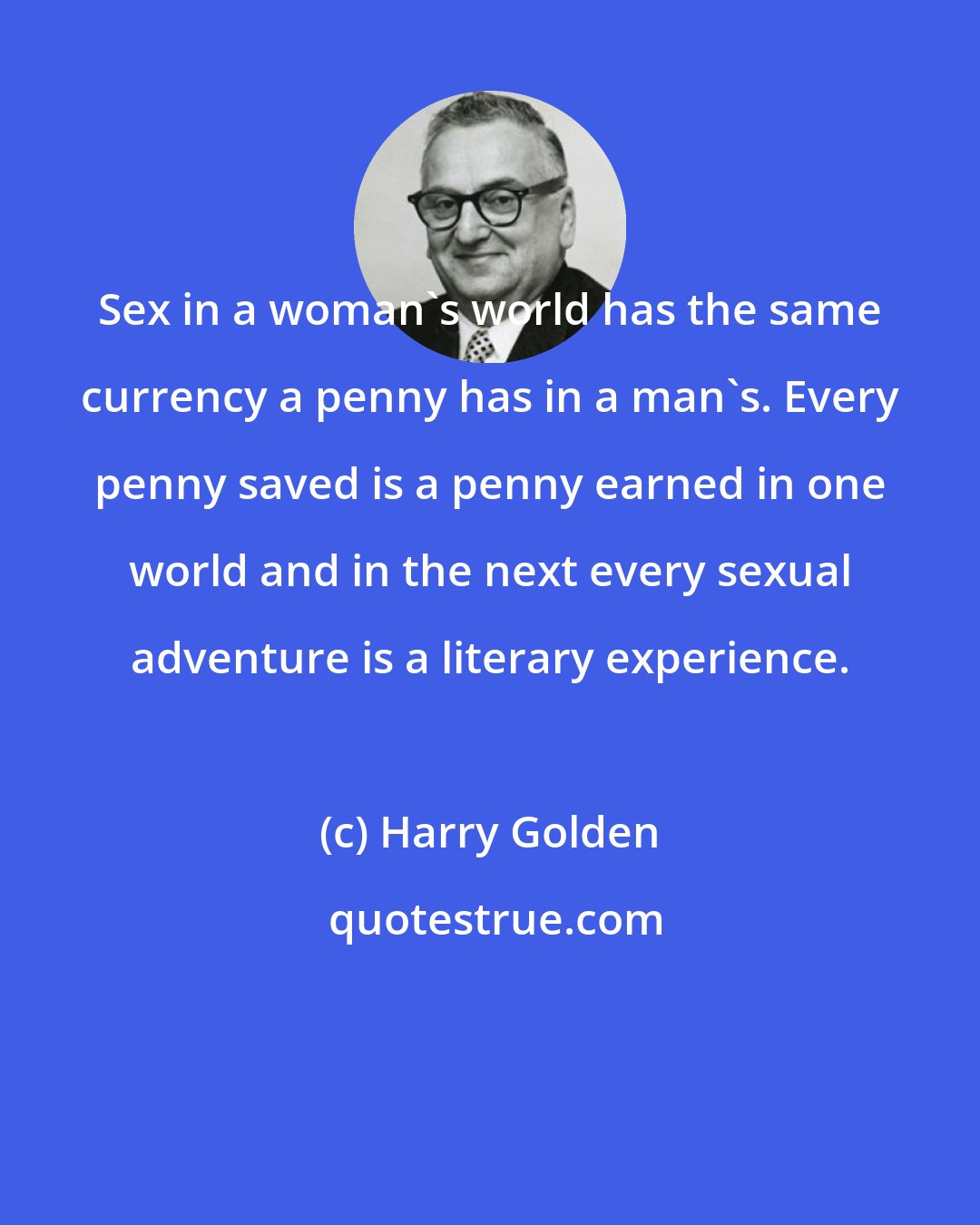 Harry Golden: Sex in a woman's world has the same currency a penny has in a man's. Every penny saved is a penny earned in one world and in the next every sexual adventure is a literary experience.