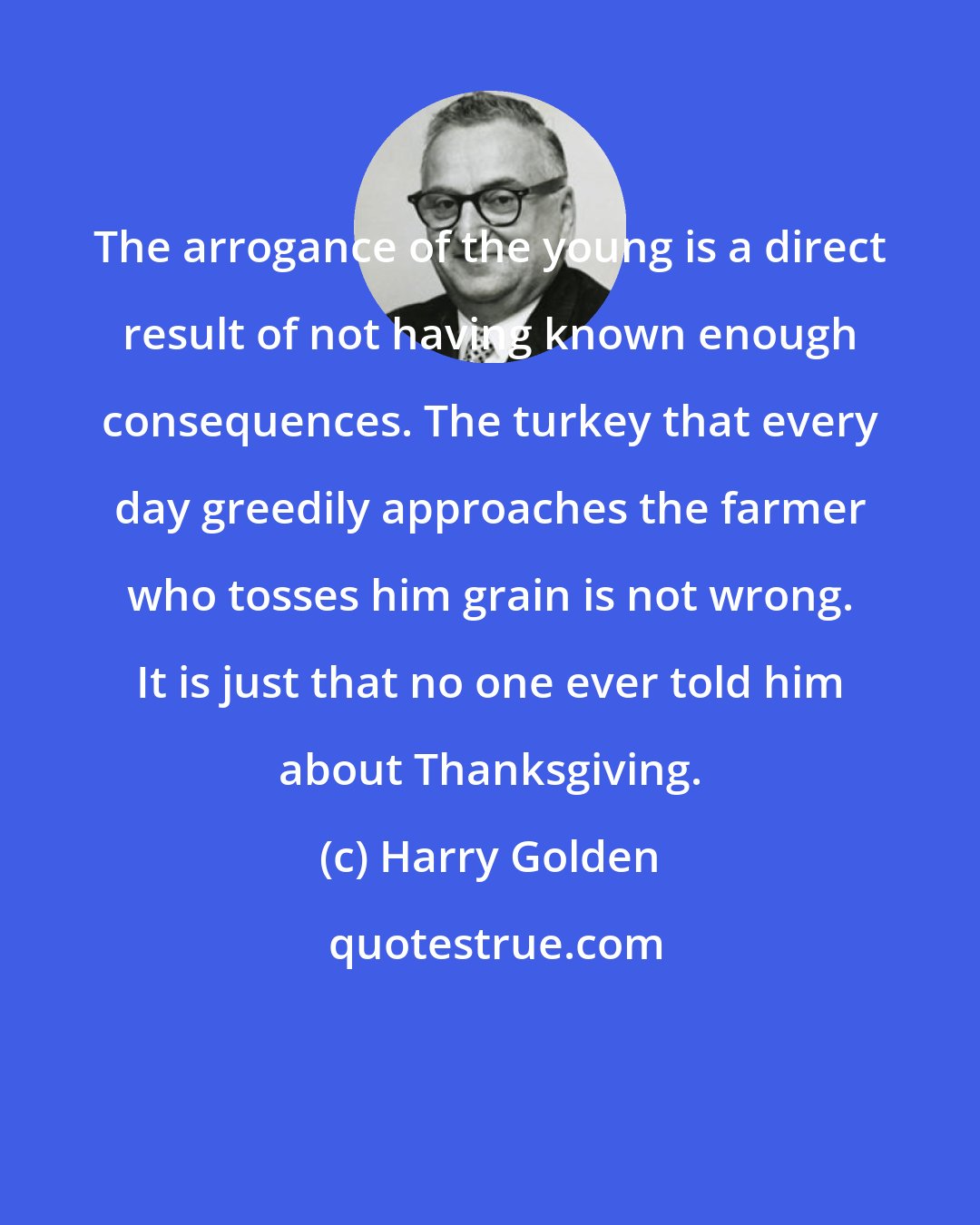 Harry Golden: The arrogance of the young is a direct result of not having known enough consequences. The turkey that every day greedily approaches the farmer who tosses him grain is not wrong. It is just that no one ever told him about Thanksgiving.