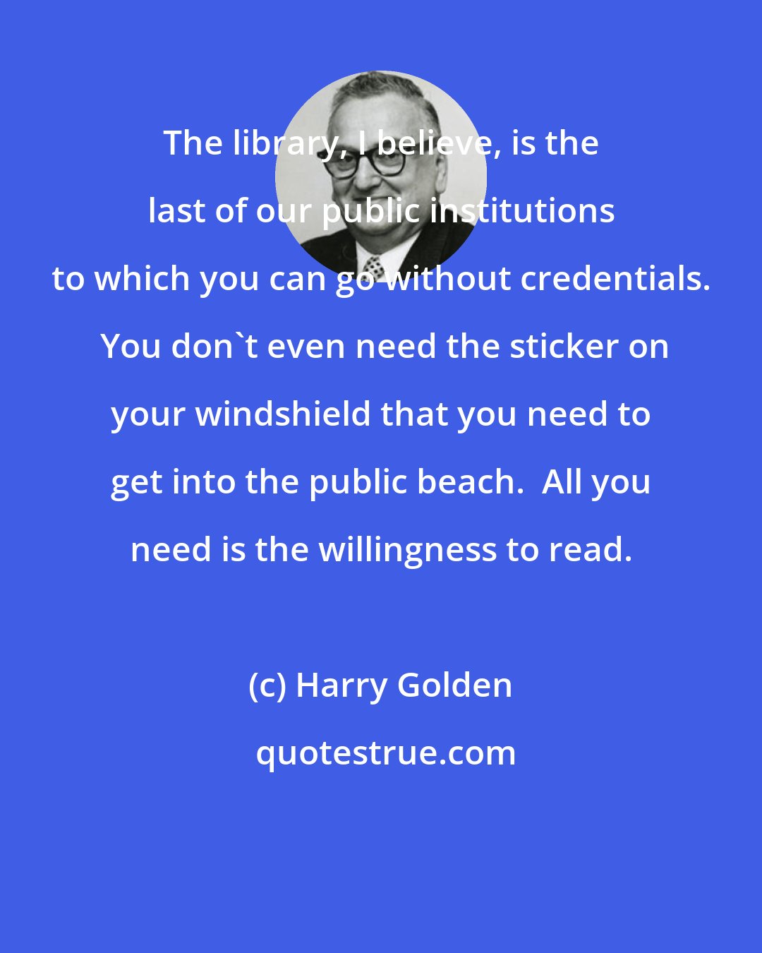 Harry Golden: The library, I believe, is the last of our public institutions to which you can go without credentials.  You don't even need the sticker on your windshield that you need to get into the public beach.  All you need is the willingness to read.