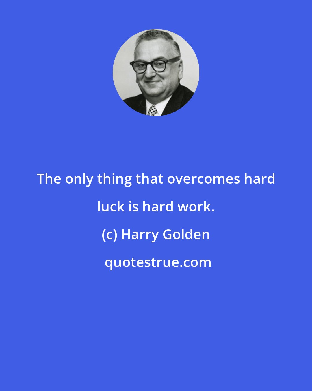 Harry Golden: The only thing that overcomes hard luck is hard work.