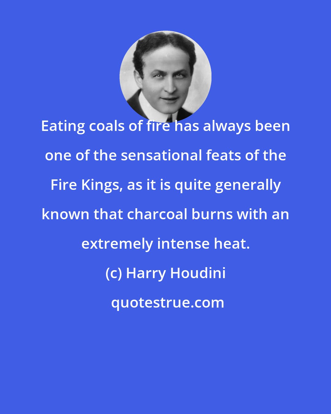 Harry Houdini: Eating coals of fire has always been one of the sensational feats of the Fire Kings, as it is quite generally known that charcoal burns with an extremely intense heat.