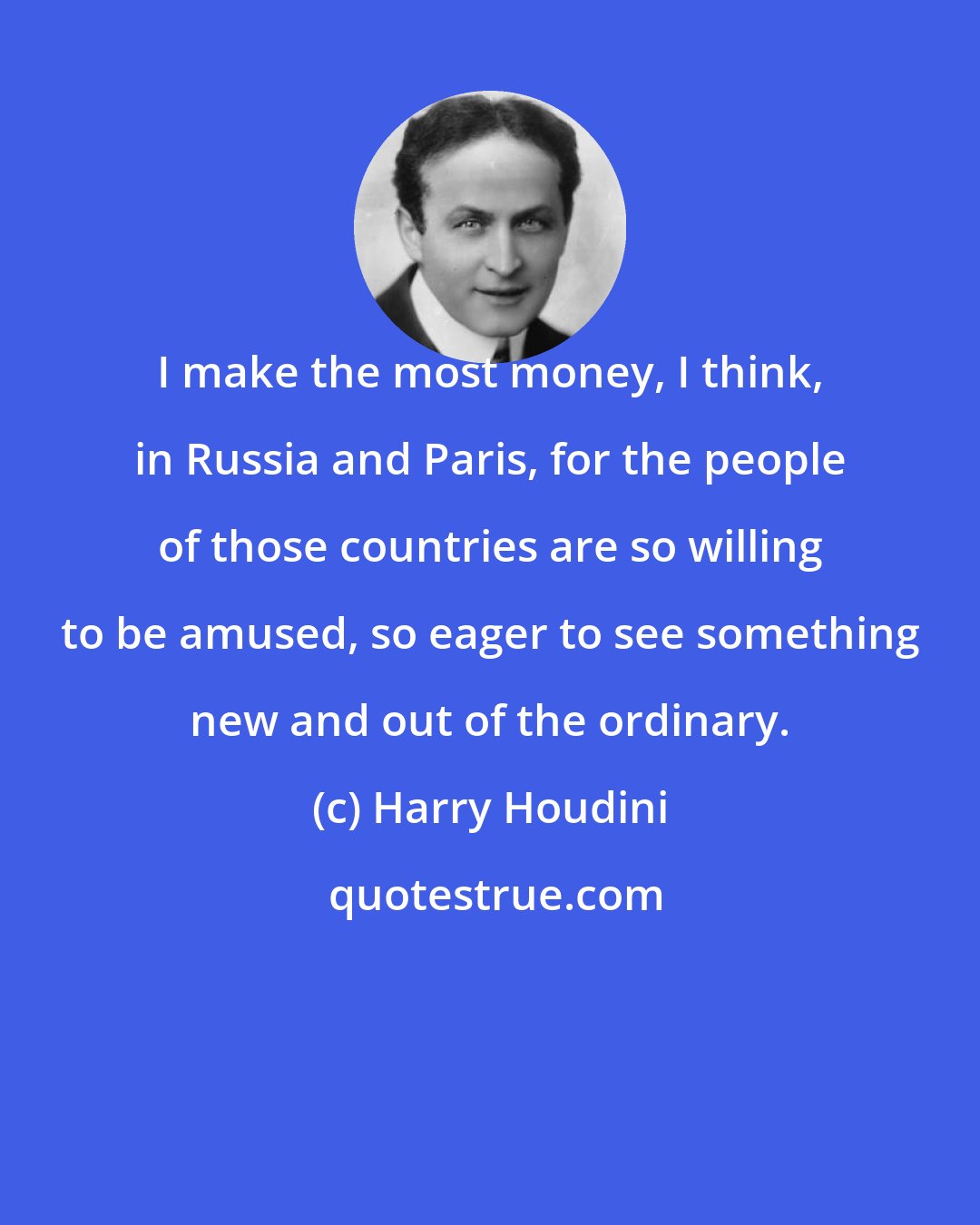 Harry Houdini: I make the most money, I think, in Russia and Paris, for the people of those countries are so willing to be amused, so eager to see something new and out of the ordinary.