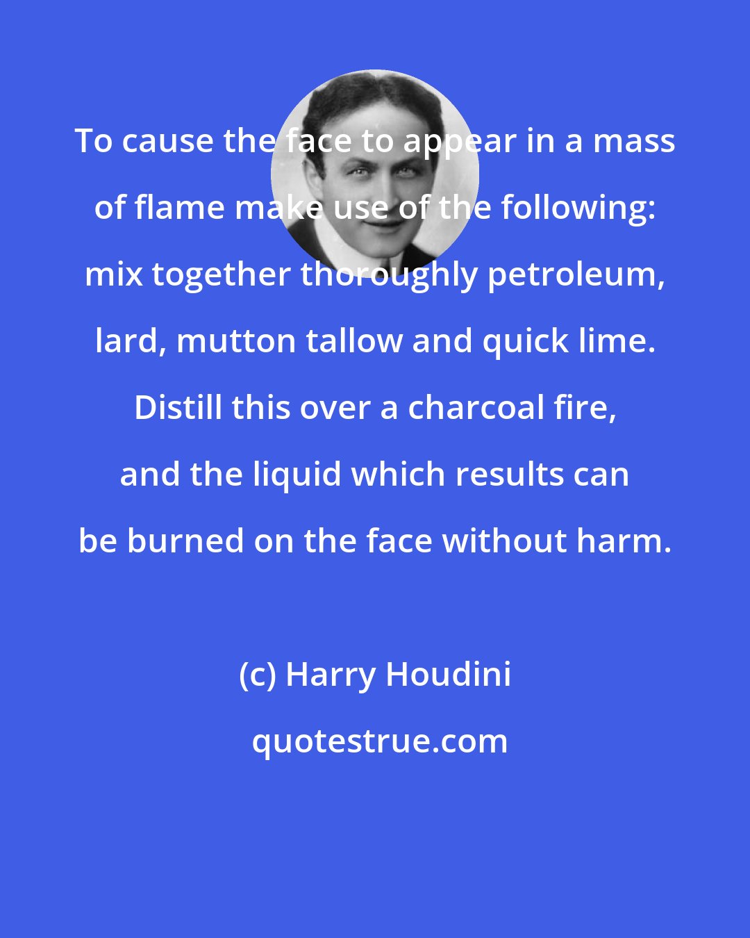 Harry Houdini: To cause the face to appear in a mass of flame make use of the following: mix together thoroughly petroleum, lard, mutton tallow and quick lime. Distill this over a charcoal fire, and the liquid which results can be burned on the face without harm.