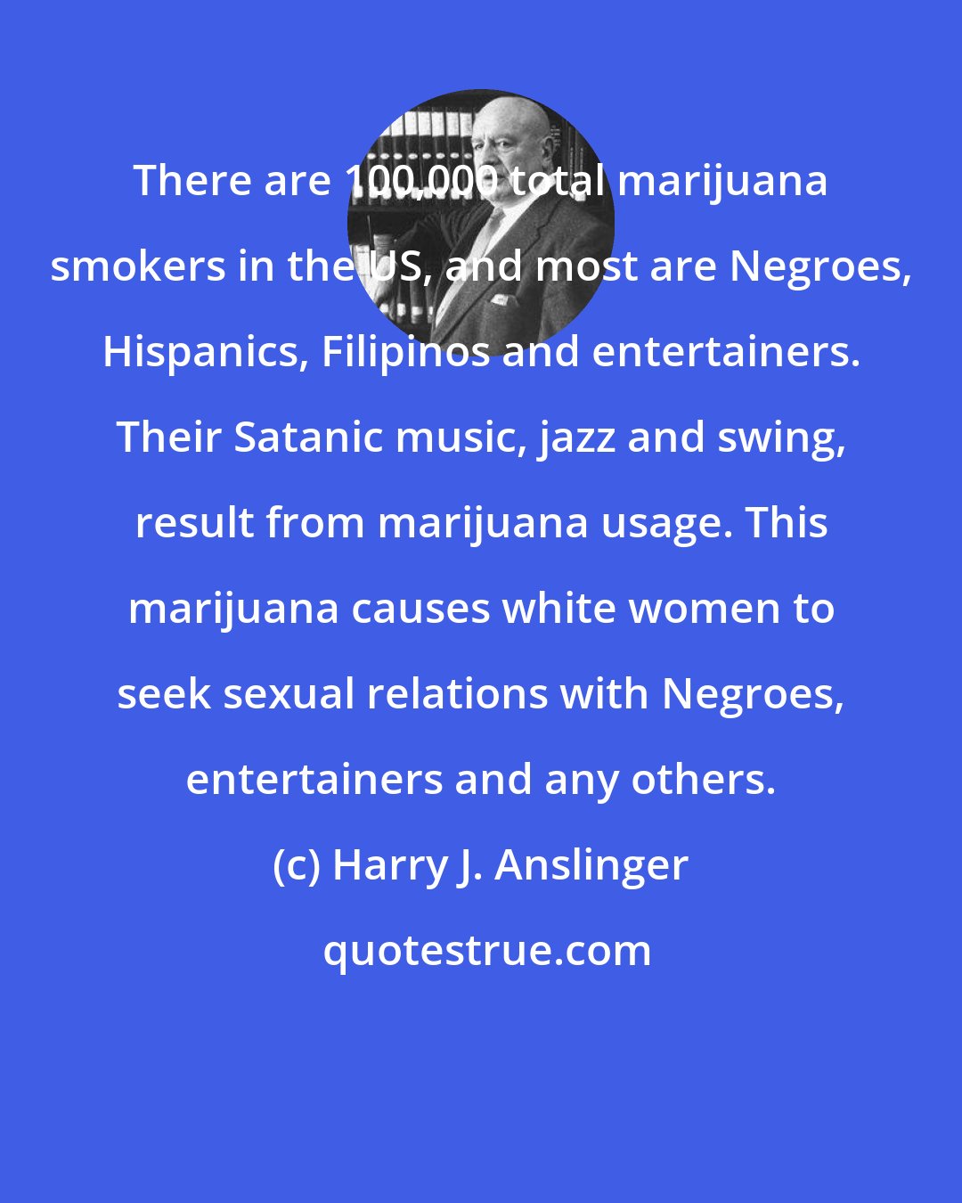 Harry J. Anslinger: There are 100,000 total marijuana smokers in the US, and most are Negroes, Hispanics, Filipinos and entertainers. Their Satanic music, jazz and swing, result from marijuana usage. This marijuana causes white women to seek sexual relations with Negroes, entertainers and any others.