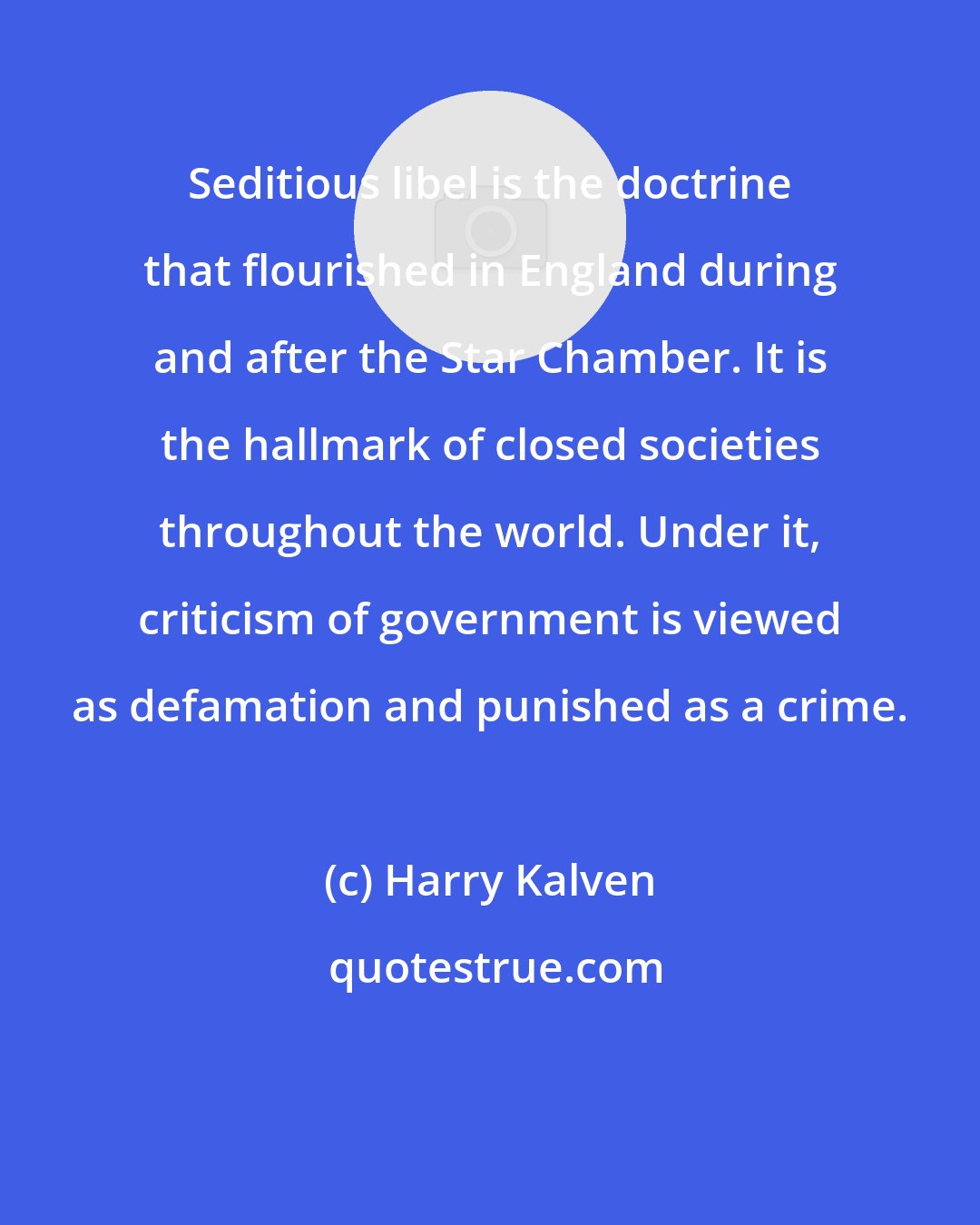 Harry Kalven: Seditious libel is the doctrine that flourished in England during and after the Star Chamber. It is the hallmark of closed societies throughout the world. Under it, criticism of government is viewed as defamation and punished as a crime.