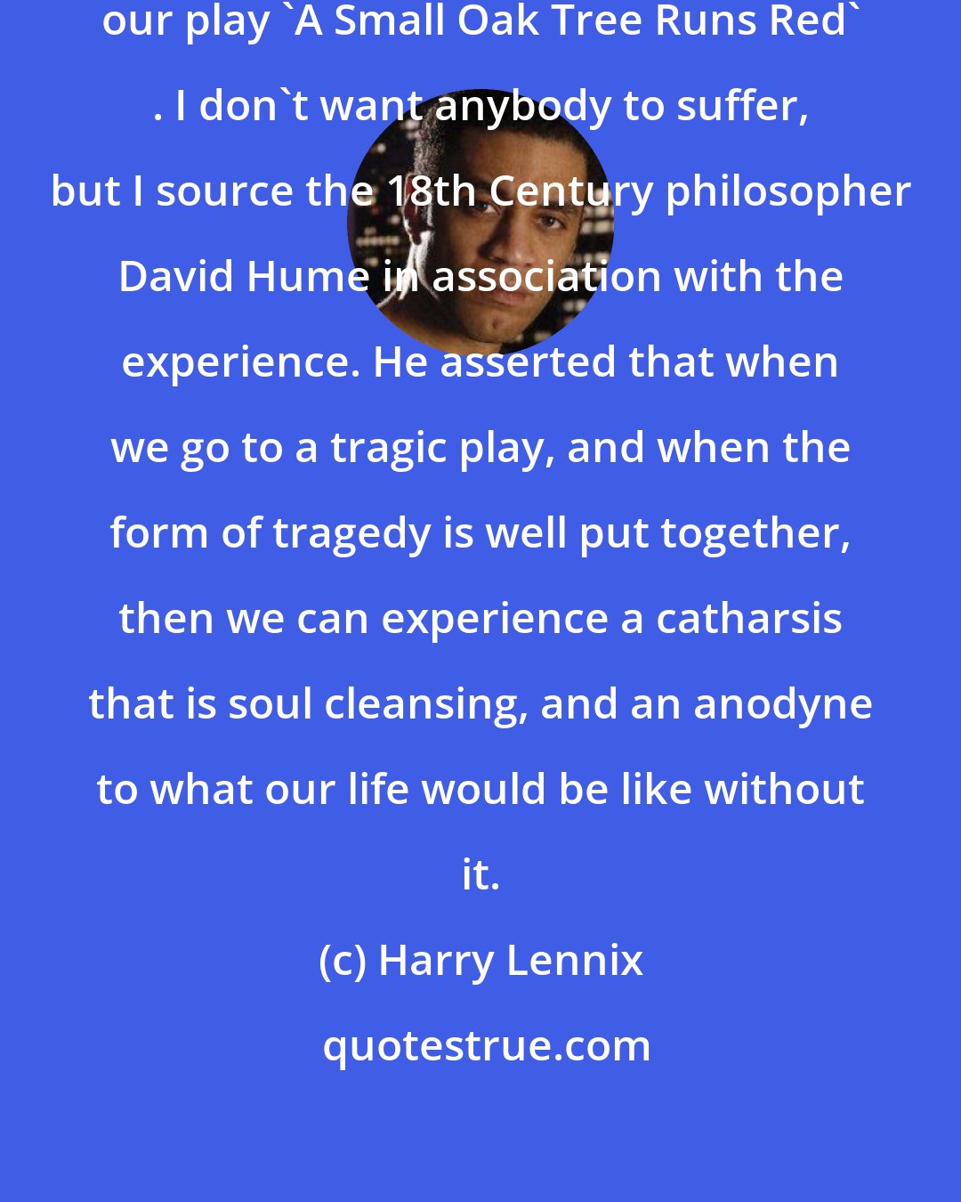 Harry Lennix: I hope that people will come and experience our play 'A Small Oak Tree Runs Red' . I don't want anybody to suffer, but I source the 18th Century philosopher David Hume in association with the experience. He asserted that when we go to a tragic play, and when the form of tragedy is well put together, then we can experience a catharsis that is soul cleansing, and an anodyne to what our life would be like without it.