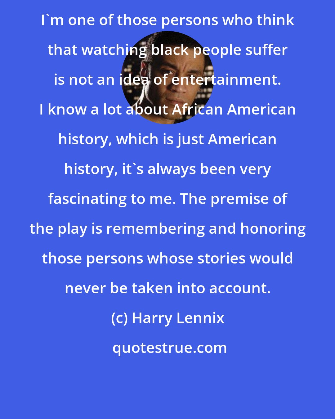 Harry Lennix: I'm one of those persons who think that watching black people suffer is not an idea of entertainment. I know a lot about African American history, which is just American history, it's always been very fascinating to me. The premise of the play is remembering and honoring those persons whose stories would never be taken into account.