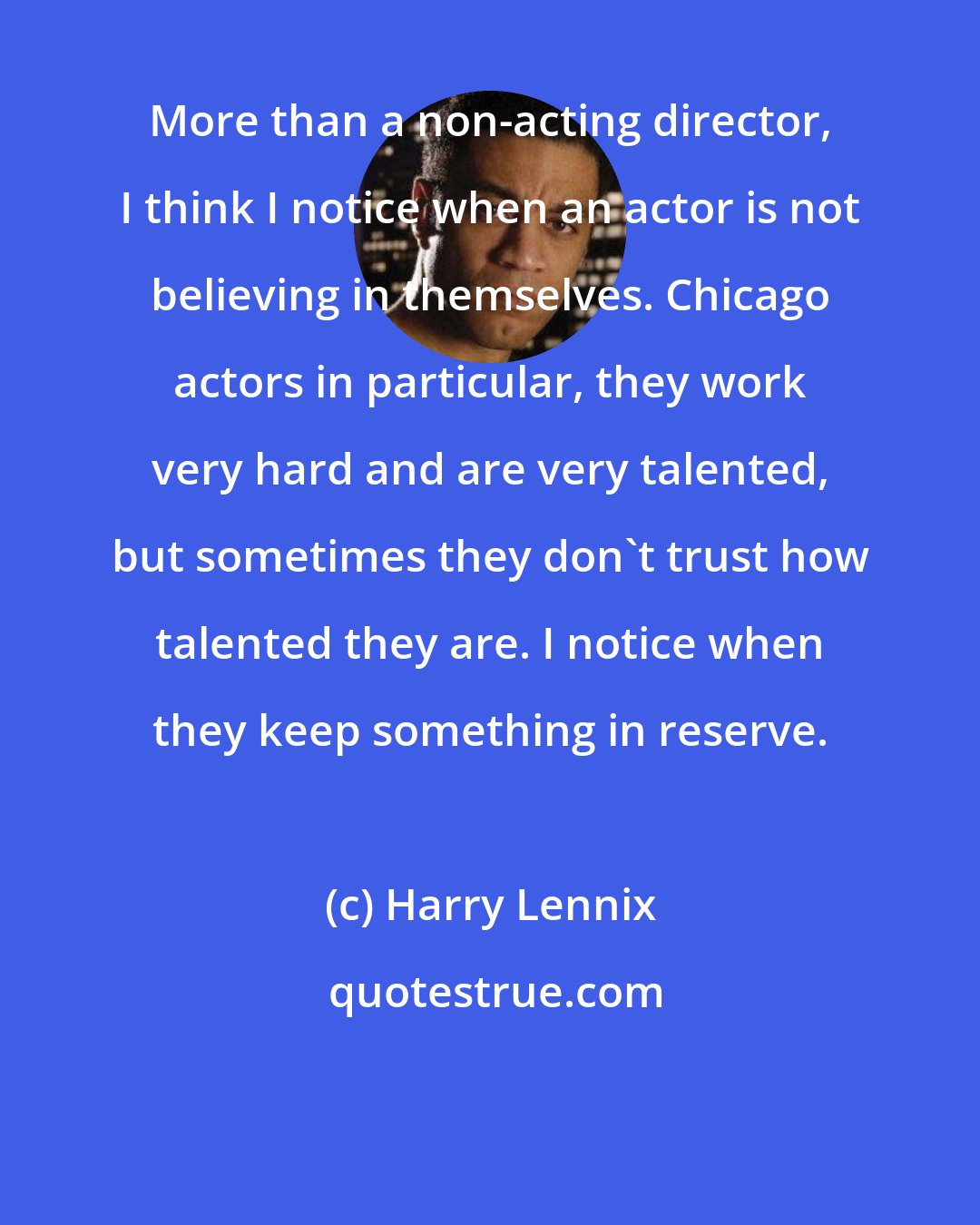 Harry Lennix: More than a non-acting director, I think I notice when an actor is not believing in themselves. Chicago actors in particular, they work very hard and are very talented, but sometimes they don't trust how talented they are. I notice when they keep something in reserve.