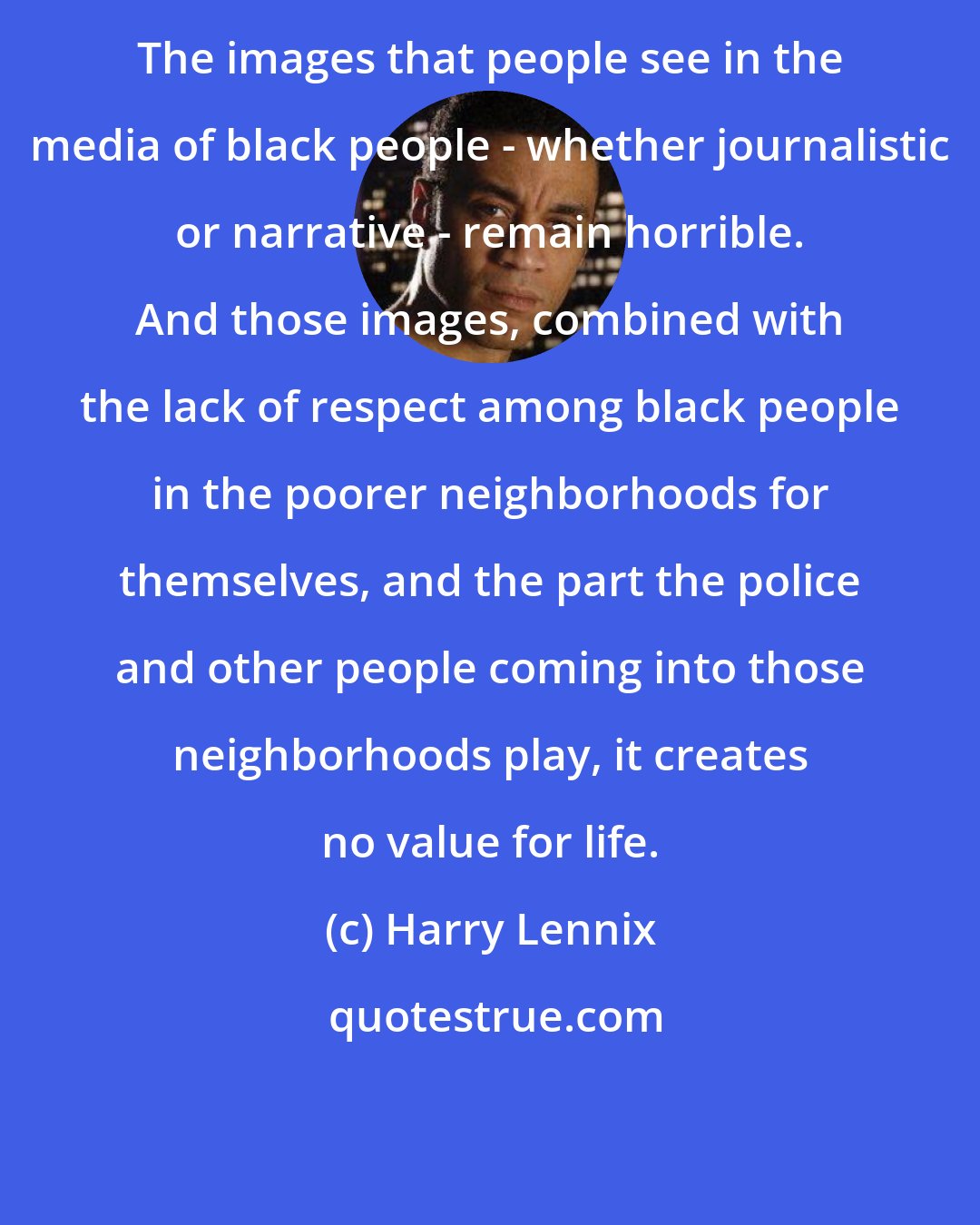 Harry Lennix: The images that people see in the media of black people - whether journalistic or narrative - remain horrible. And those images, combined with the lack of respect among black people in the poorer neighborhoods for themselves, and the part the police and other people coming into those neighborhoods play, it creates no value for life.