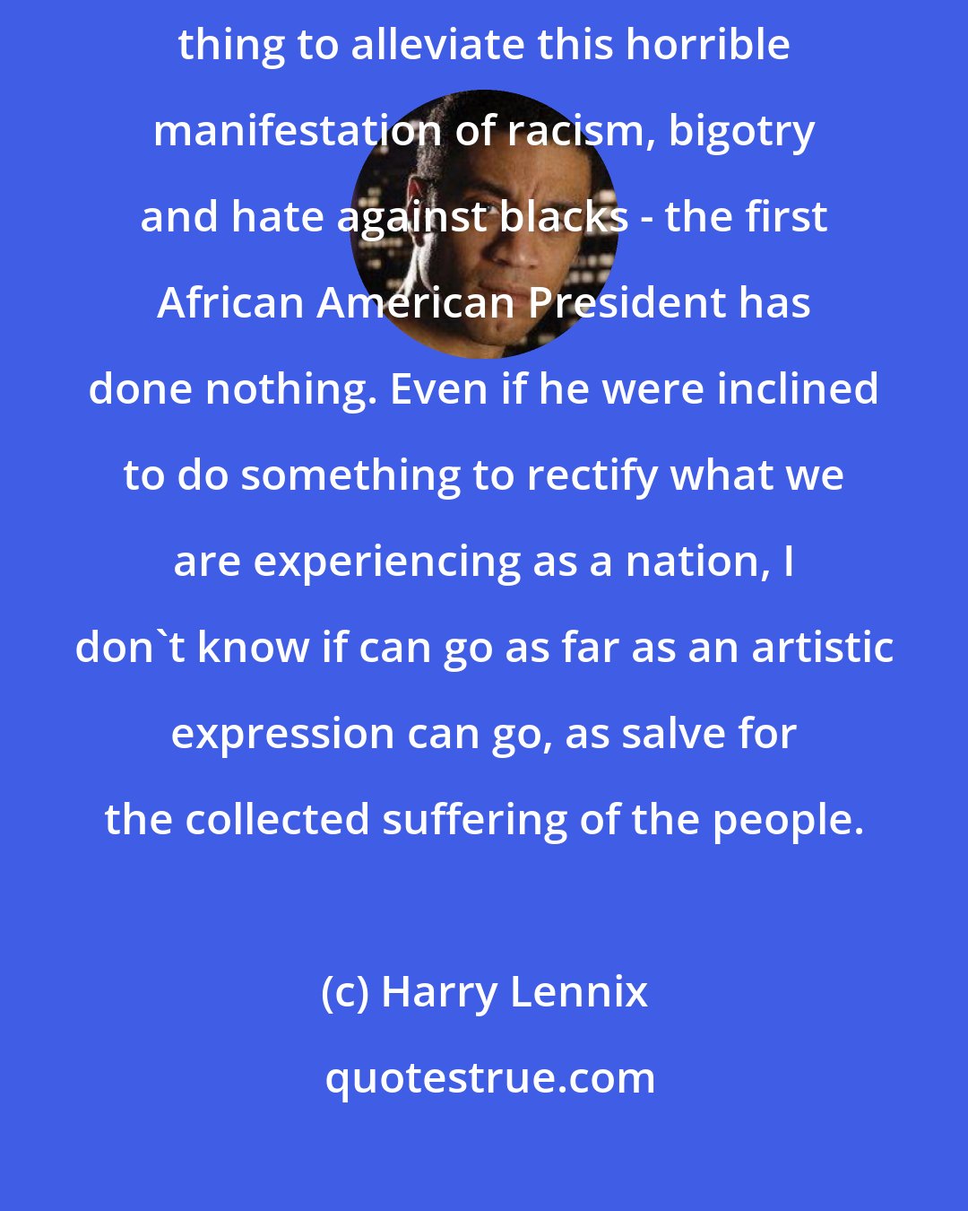 Harry Lennix: The United States Justice Department, in my opinion, hasn't done a damn thing to alleviate this horrible manifestation of racism, bigotry and hate against blacks - the first African American President has done nothing. Even if he were inclined to do something to rectify what we are experiencing as a nation, I don't know if can go as far as an artistic expression can go, as salve for the collected suffering of the people.