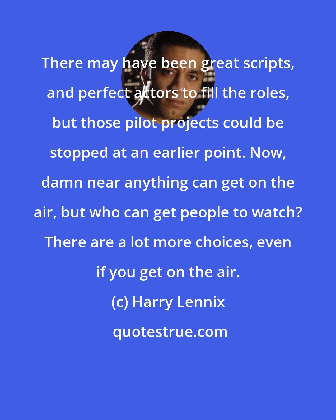 Harry Lennix: There may have been great scripts, and perfect actors to fill the roles, but those pilot projects could be stopped at an earlier point. Now, damn near anything can get on the air, but who can get people to watch? There are a lot more choices, even if you get on the air.