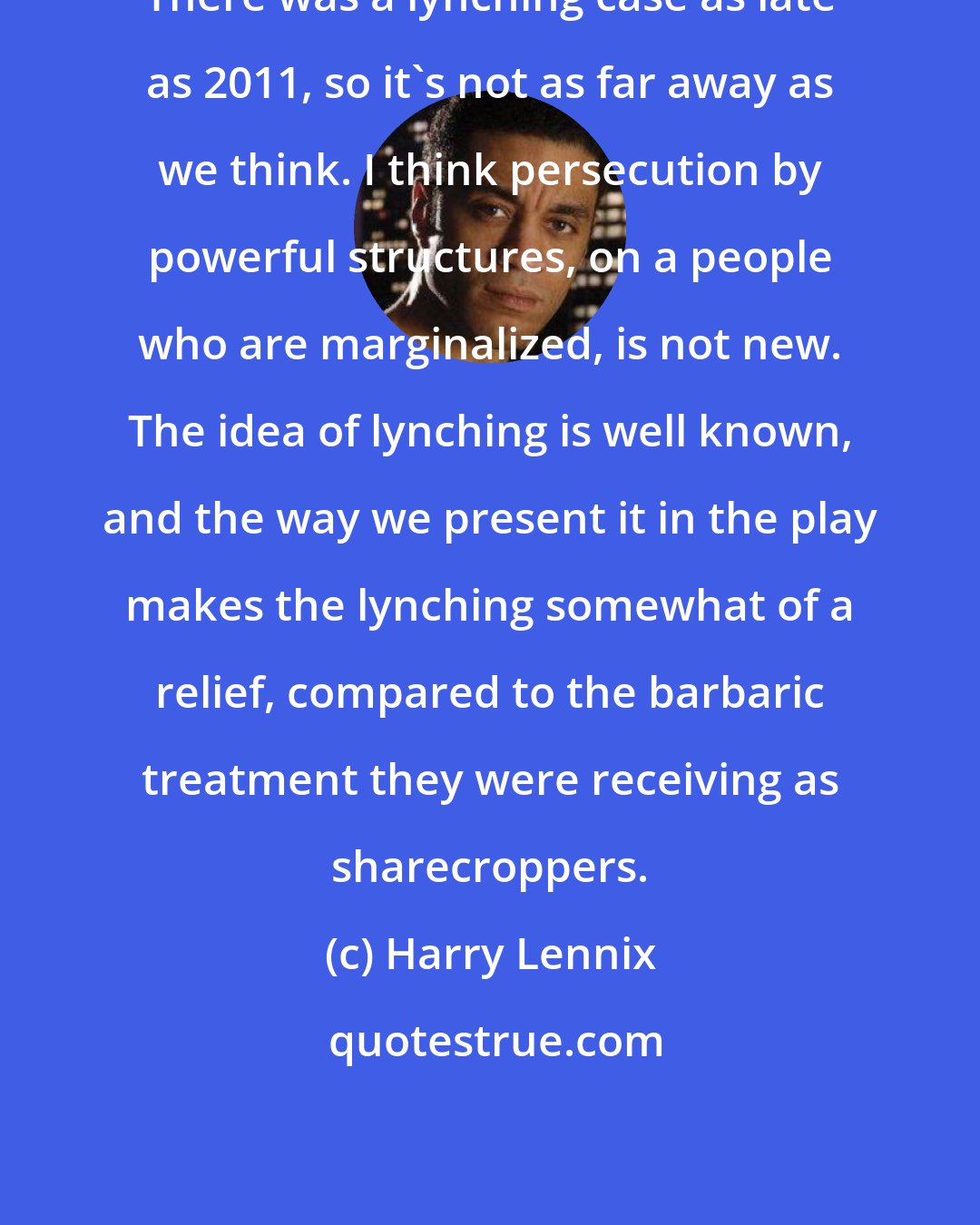 Harry Lennix: There was a lynching case as late as 2011, so it's not as far away as we think. I think persecution by powerful structures, on a people who are marginalized, is not new. The idea of lynching is well known, and the way we present it in the play makes the lynching somewhat of a relief, compared to the barbaric treatment they were receiving as sharecroppers.