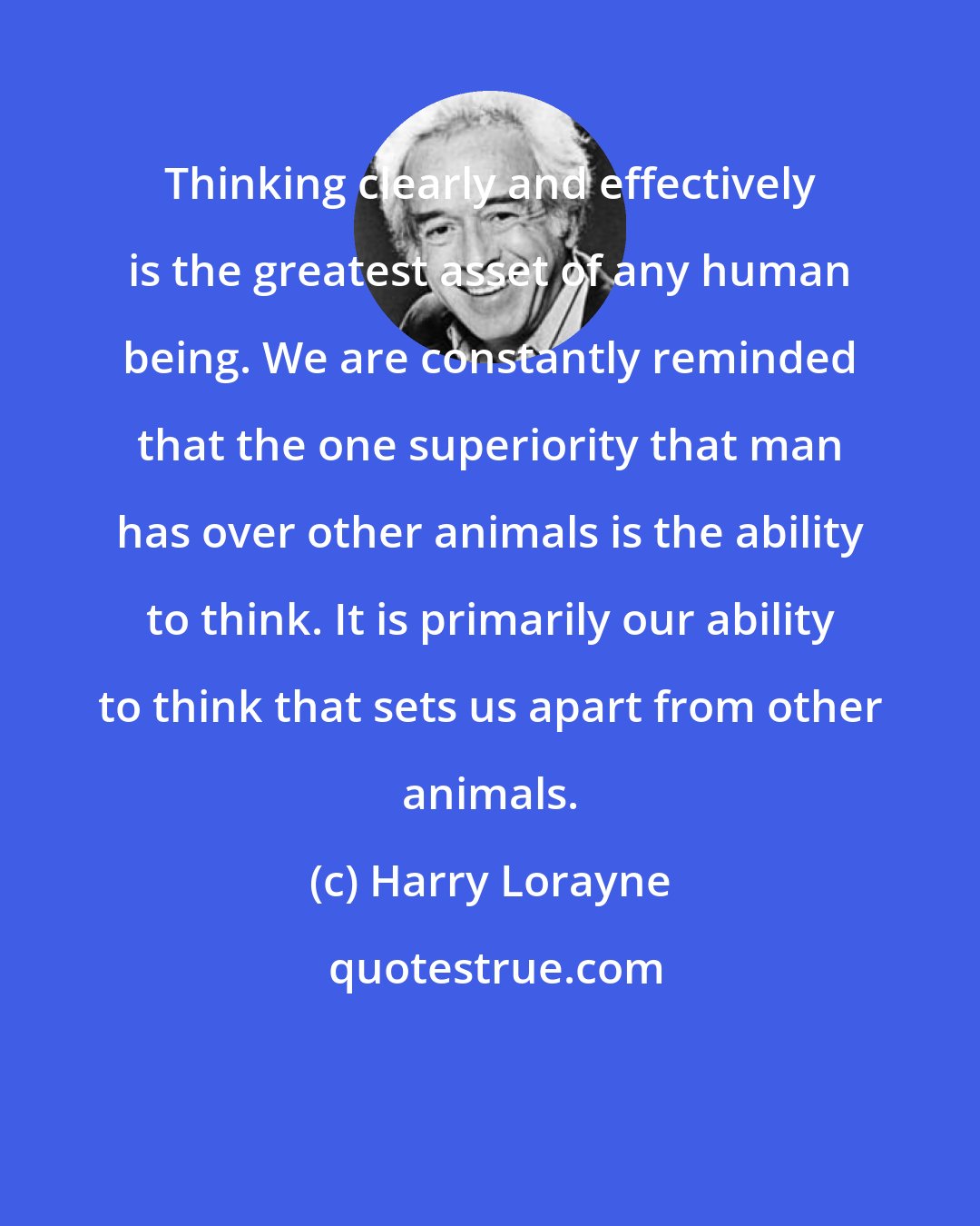 Harry Lorayne: Thinking clearly and effectively is the greatest asset of any human being. We are constantly reminded that the one superiority that man has over other animals is the ability to think. It is primarily our ability to think that sets us apart from other animals.