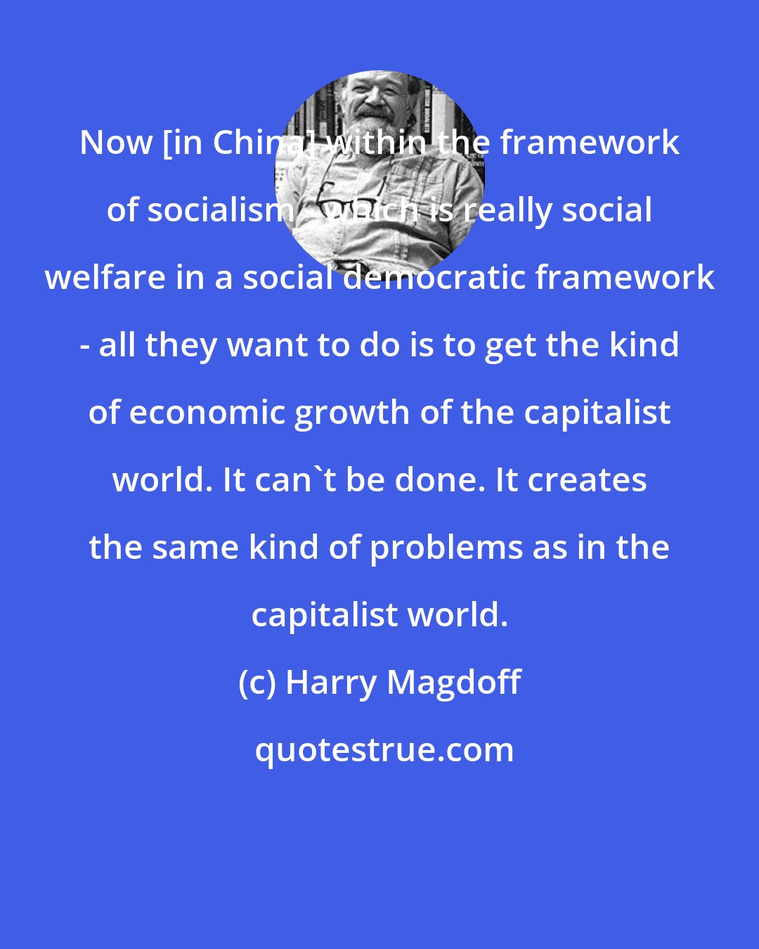 Harry Magdoff: Now [in China] within the framework of socialism - which is really social welfare in a social democratic framework - all they want to do is to get the kind of economic growth of the capitalist world. It can't be done. It creates the same kind of problems as in the capitalist world.