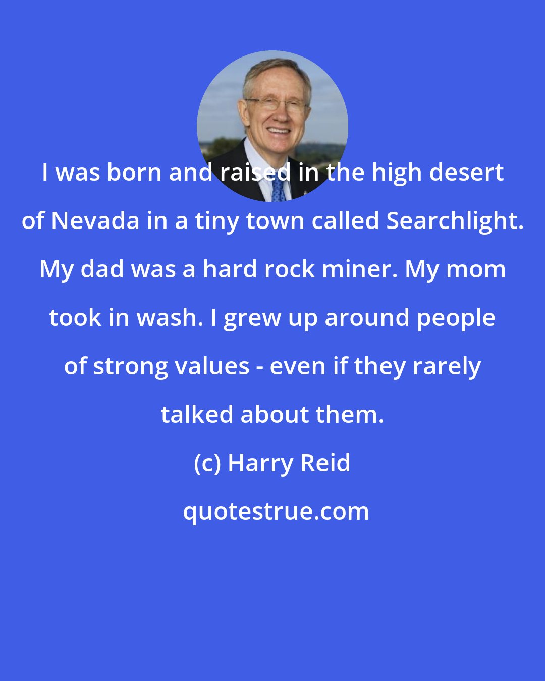 Harry Reid: I was born and raised in the high desert of Nevada in a tiny town called Searchlight. My dad was a hard rock miner. My mom took in wash. I grew up around people of strong values - even if they rarely talked about them.