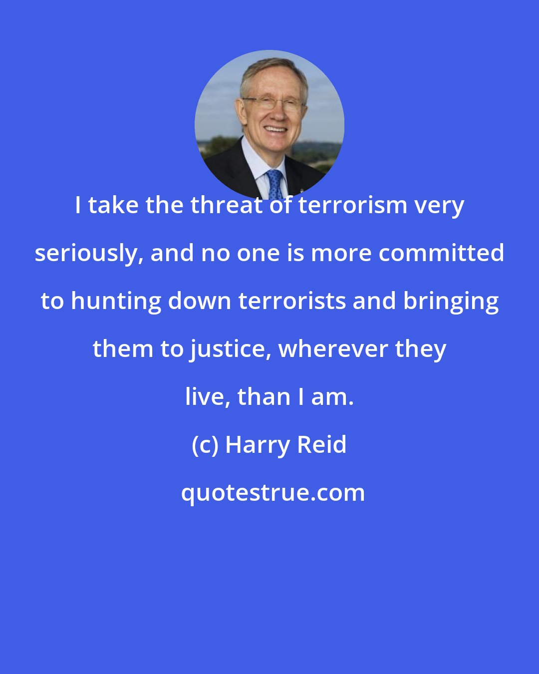 Harry Reid: I take the threat of terrorism very seriously, and no one is more committed to hunting down terrorists and bringing them to justice, wherever they live, than I am.