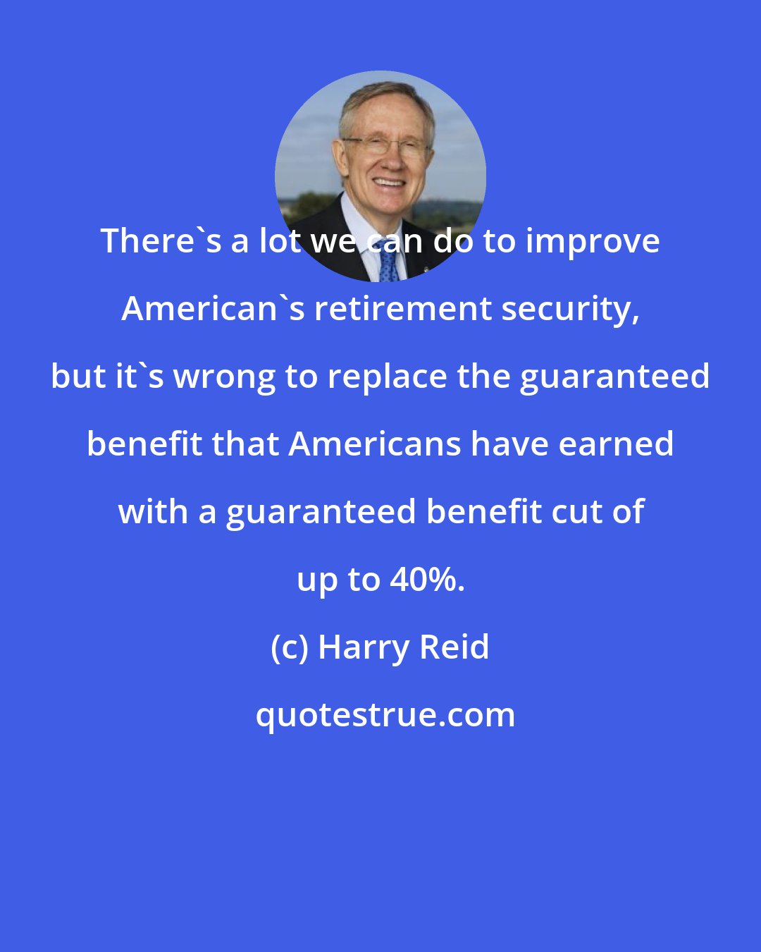 Harry Reid: There's a lot we can do to improve American's retirement security, but it's wrong to replace the guaranteed benefit that Americans have earned with a guaranteed benefit cut of up to 40%.