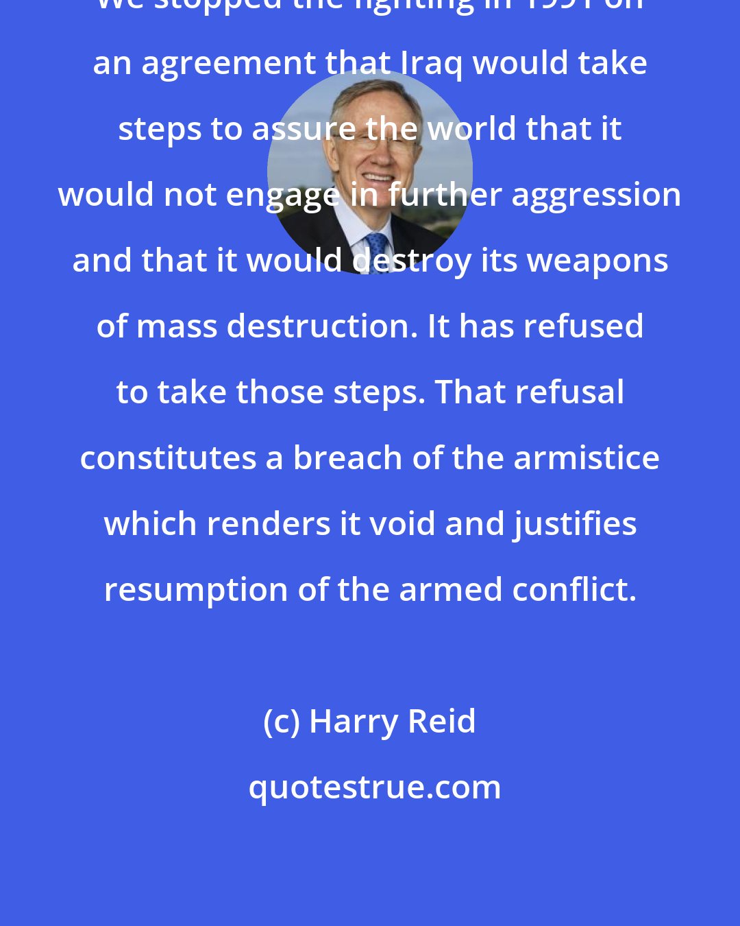 Harry Reid: We stopped the fighting in 1991 on an agreement that Iraq would take steps to assure the world that it would not engage in further aggression and that it would destroy its weapons of mass destruction. It has refused to take those steps. That refusal constitutes a breach of the armistice which renders it void and justifies resumption of the armed conflict.