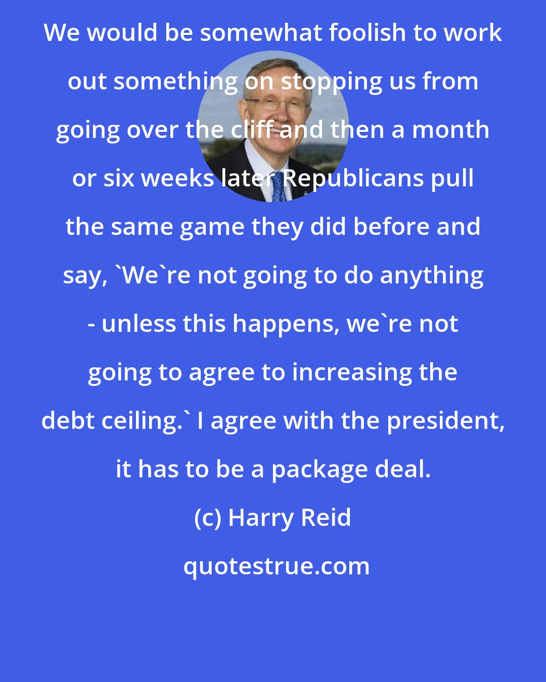 Harry Reid: We would be somewhat foolish to work out something on stopping us from going over the cliff and then a month or six weeks later Republicans pull the same game they did before and say, 'We're not going to do anything - unless this happens, we're not going to agree to increasing the debt ceiling.' I agree with the president, it has to be a package deal.
