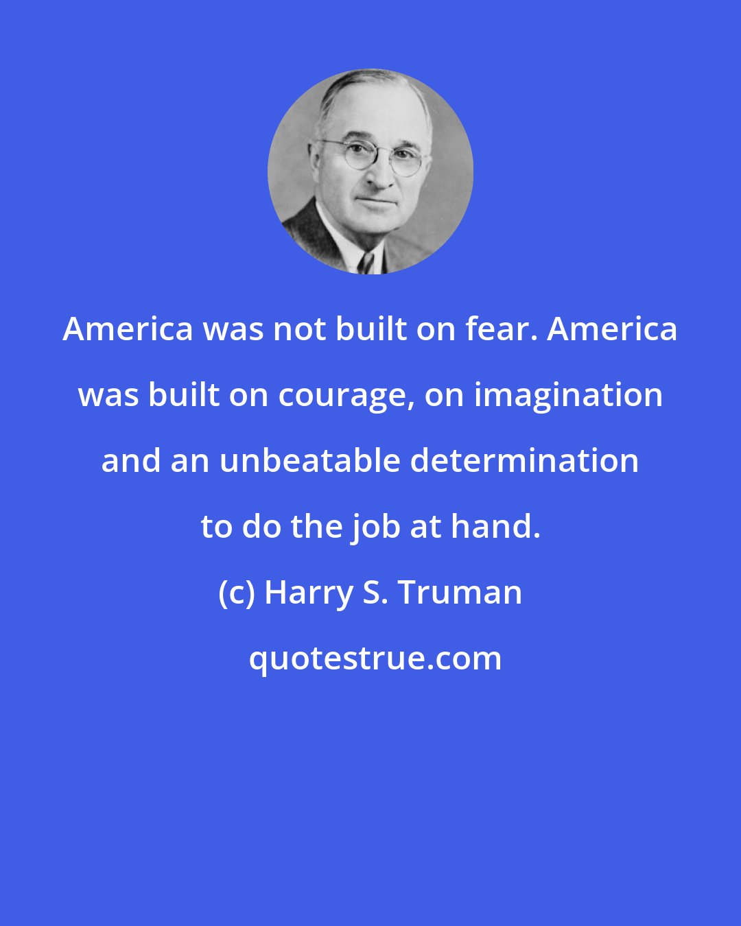 Harry S. Truman: America was not built on fear. America was built on courage, on imagination and an unbeatable determination to do the job at hand.