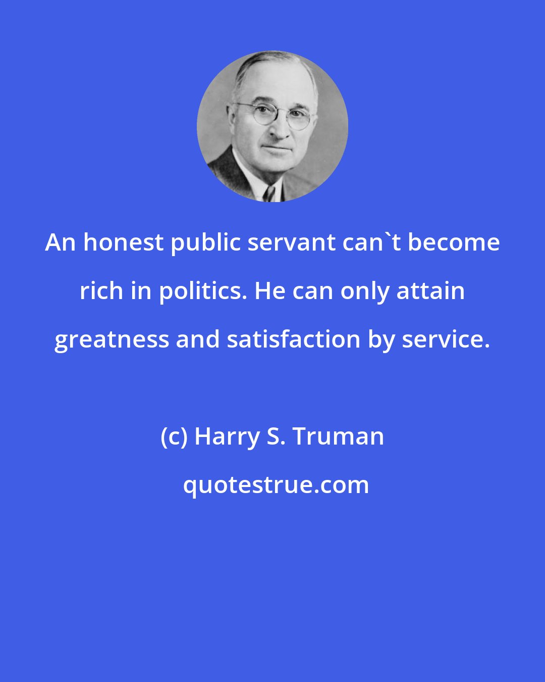 Harry S. Truman: An honest public servant can't become rich in politics. He can only attain greatness and satisfaction by service.