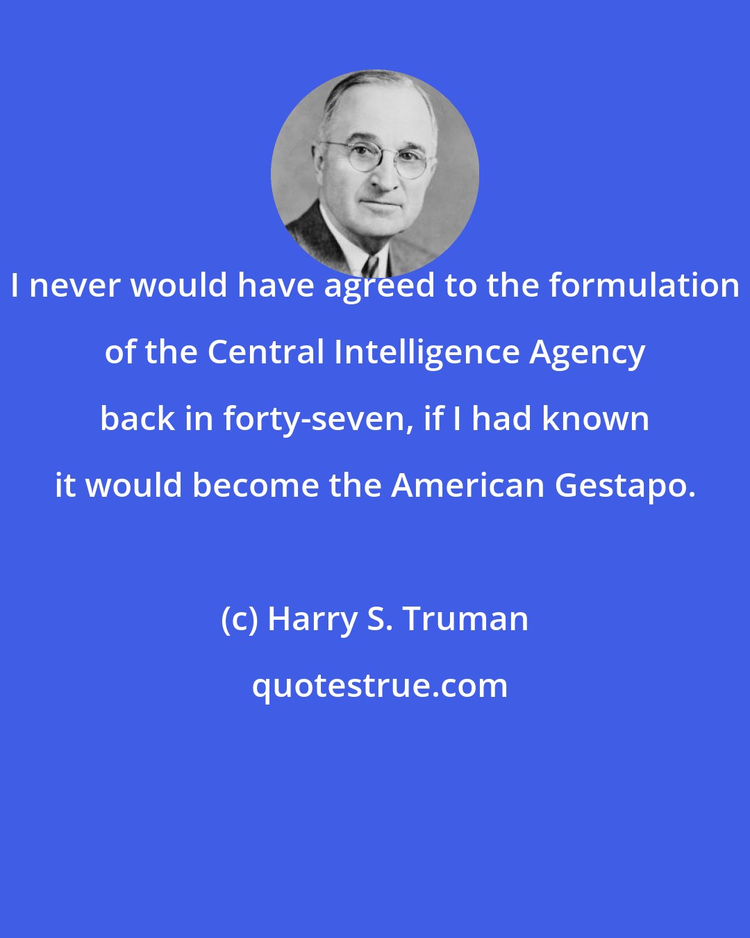 Harry S. Truman: I never would have agreed to the formulation of the Central Intelligence Agency back in forty-seven, if I had known it would become the American Gestapo.