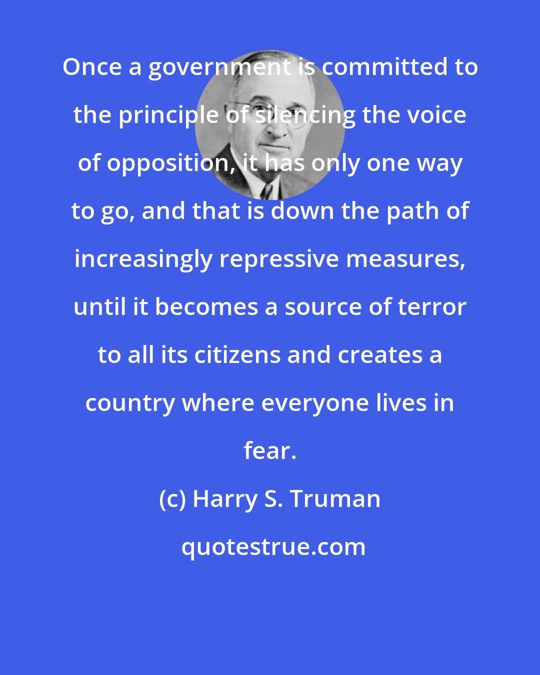 Harry S. Truman: Once a government is committed to the principle of silencing the voice of opposition, it has only one way to go, and that is down the path of increasingly repressive measures, until it becomes a source of terror to all its citizens and creates a country where everyone lives in fear.