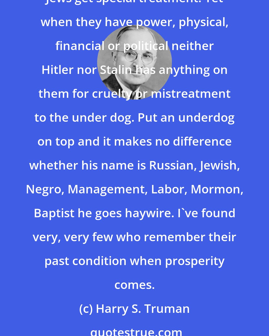 Harry S. Truman: The Jews, I find, are very, very selfish. They care not how many Estonians, Latvians, Finns, Poles, Yugoslavs or Greeks get murdered or mistreated as Displaced Persons as long as the Jews get special treatment. Yet when they have power, physical, financial or political neither Hitler nor Stalin has anything on them for cruelty or mistreatment to the under dog. Put an underdog on top and it makes no difference whether his name is Russian, Jewish, Negro, Management, Labor, Mormon, Baptist he goes haywire. I've found very, very few who remember their past condition when prosperity comes.