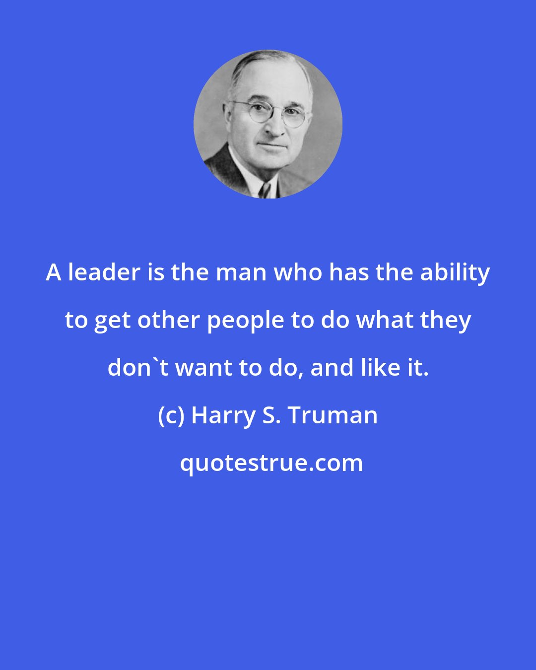 Harry S. Truman: A leader is the man who has the ability to get other people to do what they don't want to do, and like it.