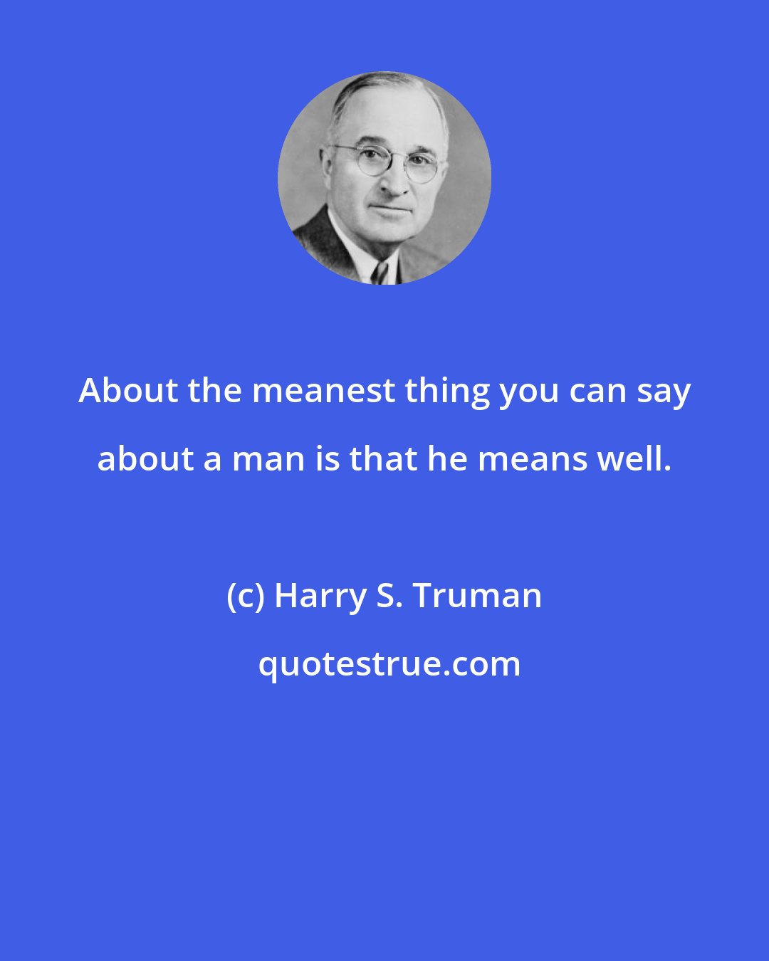 Harry S. Truman: About the meanest thing you can say about a man is that he means well.