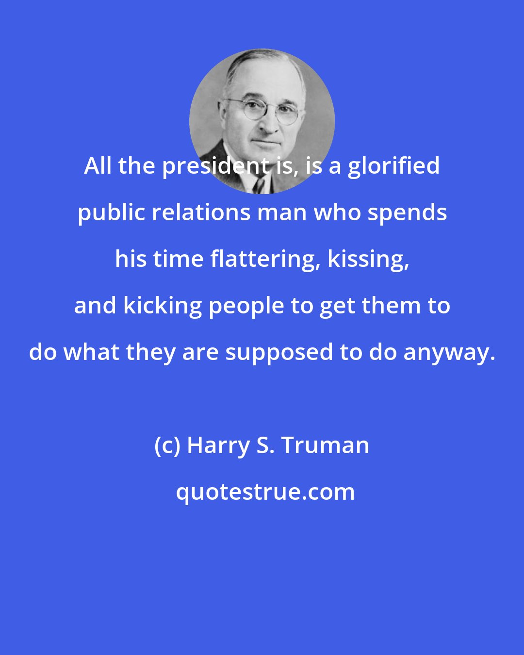 Harry S. Truman: All the president is, is a glorified public relations man who spends his time flattering, kissing, and kicking people to get them to do what they are supposed to do anyway.