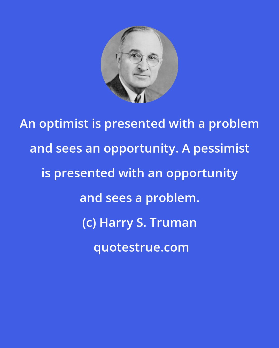 Harry S. Truman: An optimist is presented with a problem and sees an opportunity. A pessimist is presented with an opportunity and sees a problem.