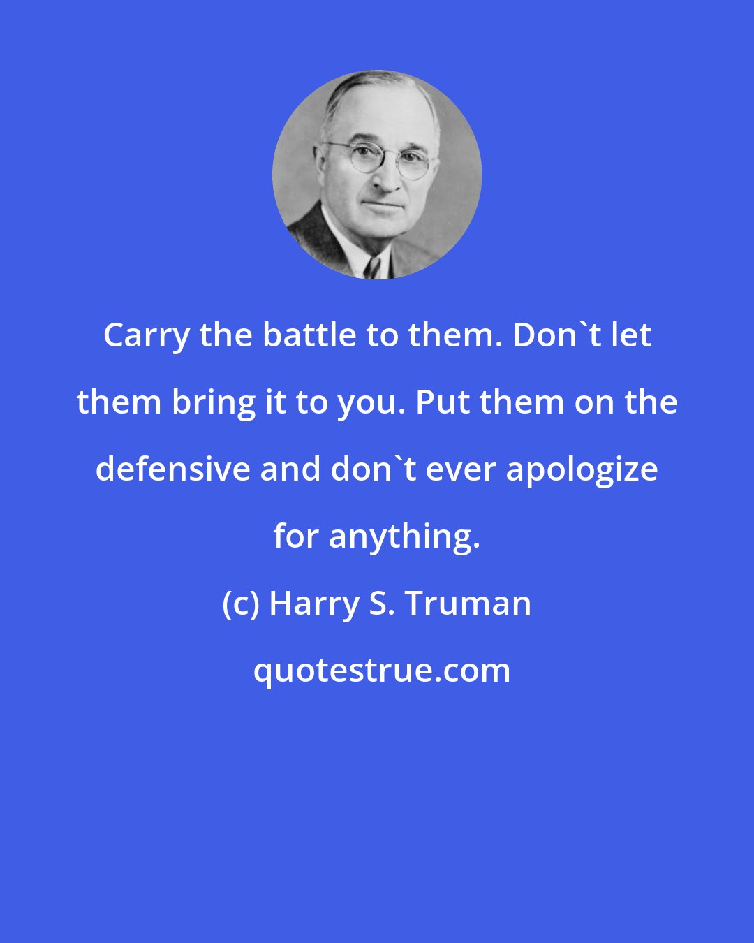 Harry S. Truman: Carry the battle to them. Don't let them bring it to you. Put them on the defensive and don't ever apologize for anything.