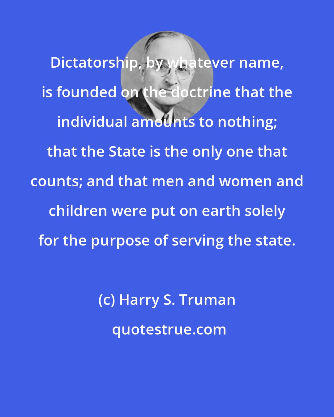 Harry S. Truman: Dictatorship, by whatever name, is founded on the doctrine that the individual amounts to nothing; that the State is the only one that counts; and that men and women and children were put on earth solely for the purpose of serving the state.