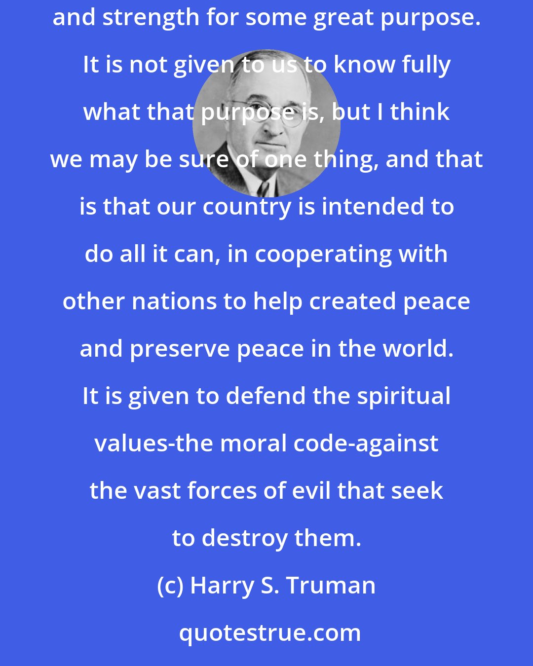 Harry S. Truman: Divine Providence has played a great part in our history. I have the feeling that God has created us and brought us to our present position of power and strength for some great purpose. It is not given to us to know fully what that purpose is, but I think we may be sure of one thing, and that is that our country is intended to do all it can, in cooperating with other nations to help created peace and preserve peace in the world. It is given to defend the spiritual values-the moral code-against the vast forces of evil that seek to destroy them.