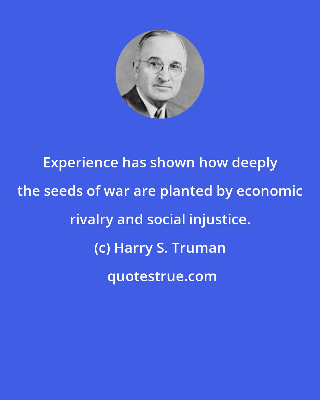 Harry S. Truman: Experience has shown how deeply the seeds of war are planted by economic rivalry and social injustice.