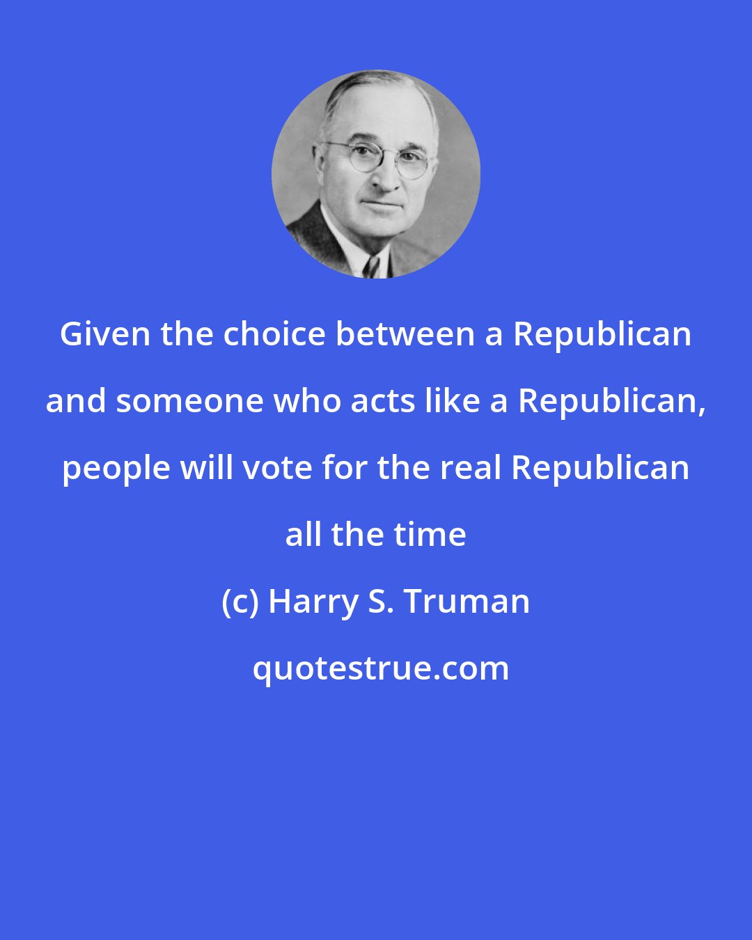 Harry S. Truman: Given the choice between a Republican and someone who acts like a Republican, people will vote for the real Republican all the time