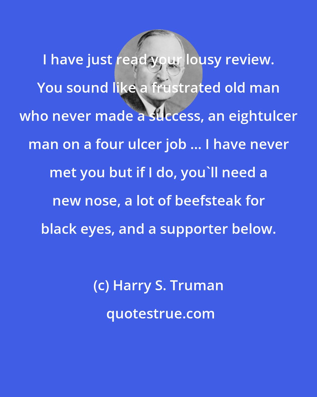 Harry S. Truman: I have just read your lousy review. You sound like a frustrated old man who never made a success, an eightulcer man on a four ulcer job ... I have never met you but if I do, you'll need a new nose, a lot of beefsteak for black eyes, and a supporter below.