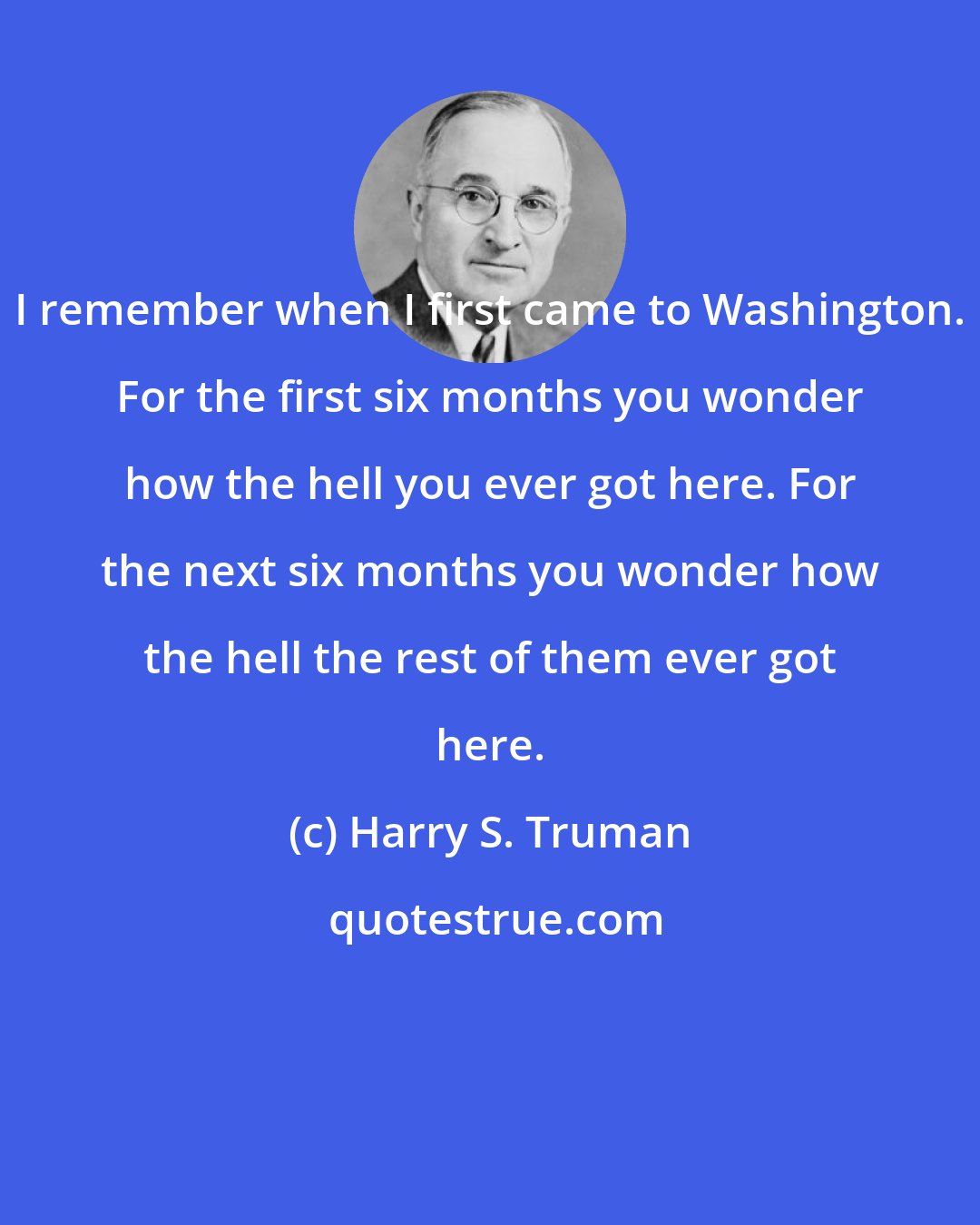 Harry S. Truman: I remember when I first came to Washington. For the first six months you wonder how the hell you ever got here. For the next six months you wonder how the hell the rest of them ever got here.