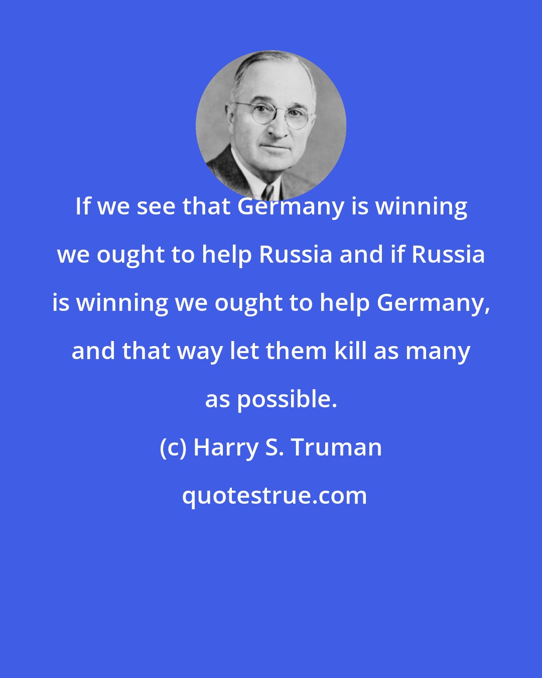 Harry S. Truman: If we see that Germany is winning we ought to help Russia and if Russia is winning we ought to help Germany, and that way let them kill as many as possible.