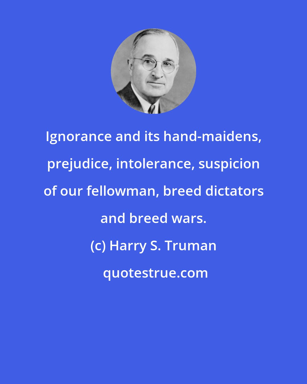 Harry S. Truman: Ignorance and its hand-maidens, prejudice, intolerance, suspicion of our fellowman, breed dictators and breed wars.