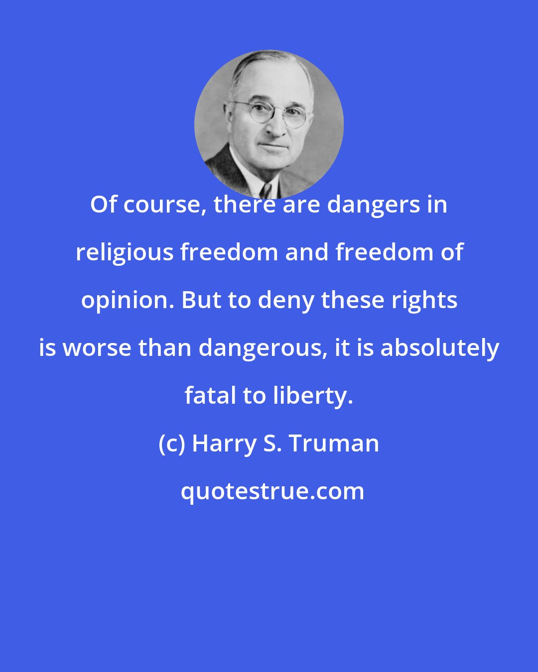 Harry S. Truman: Of course, there are dangers in religious freedom and freedom of opinion. But to deny these rights is worse than dangerous, it is absolutely fatal to liberty.