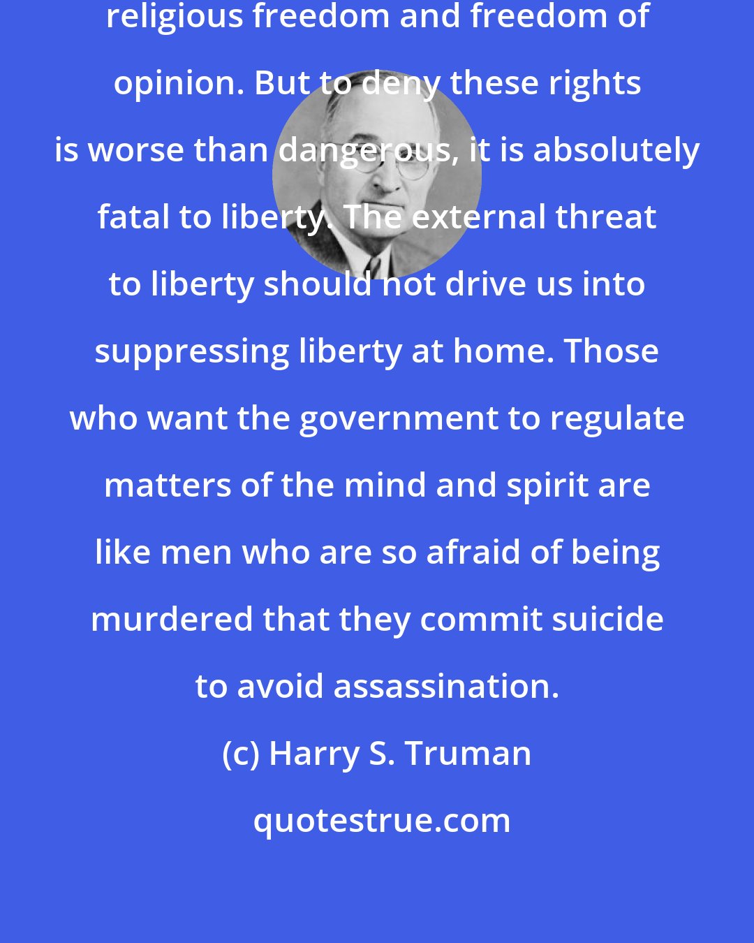 Harry S. Truman: Of course, there are dangers in religious freedom and freedom of opinion. But to deny these rights is worse than dangerous, it is absolutely fatal to liberty. The external threat to liberty should not drive us into suppressing liberty at home. Those who want the government to regulate matters of the mind and spirit are like men who are so afraid of being murdered that they commit suicide to avoid assassination.