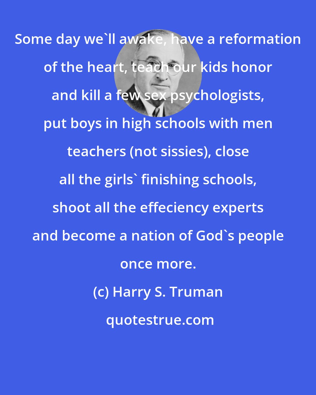 Harry S. Truman: Some day we'll awake, have a reformation of the heart, teach our kids honor and kill a few sex psychologists, put boys in high schools with men teachers (not sissies), close all the girls' finishing schools, shoot all the effeciency experts and become a nation of God's people once more.