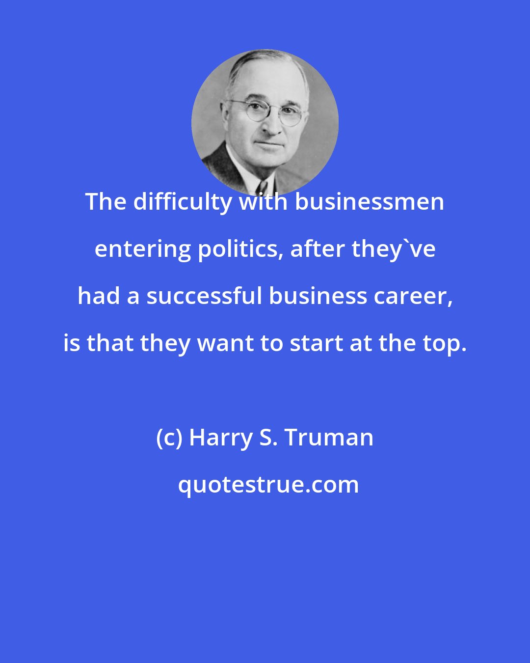 Harry S. Truman: The difficulty with businessmen entering politics, after they've had a successful business career, is that they want to start at the top.